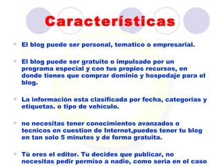 Características
   El blog puede ser personal, tematico o empresarial.

   El blog puede ser gratuito o impulsado por un
    programa especial y con tus propios recursos, en
    donde tienes que comprar dominio y hospedaje para el
    blog.

   La información esta clasificada por fecha, categorias y
    etiquetas. o tipo de vehículo.

   no necesitas tener conocimientos avanzados o
    tecnicos en cuestion de Internet,puedes tener tu blog
    en tan solo 5 minutos y de forma gratuita.

   Tú eres el editor. Tu decides que publicar, no
    necesitas pedir permiso a nadie, como seria en el caso
 