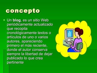 concepto
 Un blog, es un sitio Web
  periódicamente actualizado
  que recopila
  cronológicamente textos o
  artículos de uno o varios
  autores, apareciendo
  primero el más reciente,
  donde el autor conserva
  siempre la libertad de dejar
  publicado lo que crea
  pertinente
 