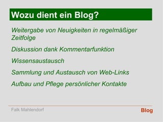 Blog Wozu dient ein Blog? Weitergabe von Neuigkeiten in regelmäßiger Zeitfolge Diskussion dank Kommentarfunktion Wissensaustausch Sammlung und Austausch von Web-Links Aufbau und Pflege persönlicher Kontakte Falk Mahlendorf 