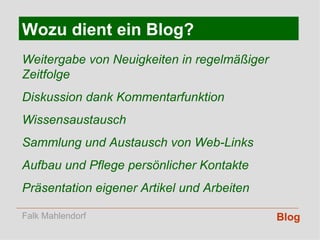 Blog Wozu dient ein Blog? Weitergabe von Neuigkeiten in regelmäßiger Zeitfolge Diskussion dank Kommentarfunktion Wissensaustausch Sammlung und Austausch von Web-Links Aufbau und Pflege persönlicher Kontakte Präsentation eigener Artikel und Arbeiten Falk Mahlendorf 
