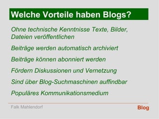 Blog Welche Vorteile haben Blogs? Ohne technische Kenntnisse Texte, Bilder, Dateien veröffentlichen Beiträge werden automatisch archiviert Beiträge können abonniert werden Fördern Diskussionen und Vernetzung Sind über Blog-Suchmaschinen auffindbar Populäres Kommunikationsmedium Falk Mahlendorf 