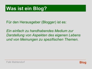 Blog Was ist ein Blog? Für den Herausgeber (Blogger) ist es: Ein einfach zu handhabendes Medium zur Darstellung von Aspekten des eigenen Lebens und von Meinungen zu spezifischen Themen. Falk Mahlendorf 