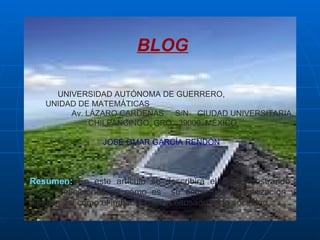 BLOG UNIVERSIDAD AUTÓNOMA DE GUERRERO,  UNIDAD DE MATEMÁTICAS  Av. LÁZARO CARDENAS  S/N  CIUDAD UNIVERSITARIA, CHILPANCINGO, GRO.  39000. MÉXICO JOSÉ OMAR GARCÍA RENDÓN   Resumen:   En este artículo se describirá el Blog, mostrando  varias definiciones, el cómo es  su estructura, su utilización y difusión así como el impacto que ha causado en la sociedad . 