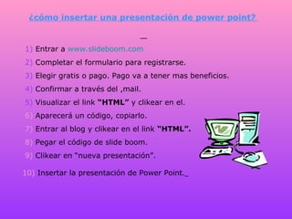 ¿cómo insertar una presentación de power point?  1)  Entrar a  www.slideboom.com   2)  Completar el formulario para registrarse.  3)  Elegir gratis o pago. Pago va a tener mas beneficios.  4)  Confirmar a través del ,mail.  5)  Visualizar el link  “HTML”  y clikear en el.  6)  Aparecerá un código, copiarlo.  7)  Entrar al blog y clikear en el link  “HTML”.  8)  Pegar el código de slide boom.  9)  Clikear en “nueva presentación”.  10)  Insertar la presentación de Power Point.   
