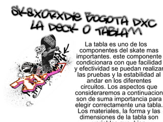 La tabla es uno de los componentes del skate mas importantes. este componente condicionara con que facilidad y efectividad se puedan realizar las pruebas y la estabilidad al andar en los diferentes circuitos. Los aspectos que consideraremos a continuacion son de suma importancia para elegir correctamente una tabla. Los materiales, la forma y las dimensiones de la tabla son variables que, bien combinadas, aportaron una gran ventaja a la hora de practicar este deporte extremo. 