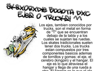 Los ejes, tambien conocidos por trucks, son el metal en forma de "T" que se encuentran debajo de la tabla y a los cuales se sujetan las ruedas. Los skates tradicionales suelen tener dos trucks. Los trucks estan compuestos por tres componentes basicos ademas de tornillos y gomas: el eje, el cerebro (kingpin) y el hangar. El eje es lo que atraviesa el hangar y llega de una rueda a otra. El kingpin es lo que el ala del truck al hangar. El hangar es el metal que vemos y que hace las veces de chasis del mecanismo. 