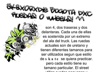 son 4, dos traseras y dos delanteras. Cada una de ellas es sostenida por un extremo del ala del truck. Las ruedas actuales son de uretano y tienen diferentes tamanos para ser utilizados segun que estilo de  skate  se quiera practicar. pero cada estilo tiene su tamano particular. El street utiliza ruedas pequenas y blandas, En bowls, halfs y rampas en general se utilizan ruedas grandes, de mas de 56 milimetros. 