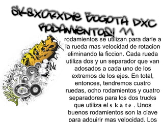 rodamientos se utilizan para darle a la rueda mas velocidad de rotacion eliminando la ficcion. Cada rueda utiliza dos y un separador que van adosados a cada uno de los extremos de los ejes. En total, entonces, tendremos cuatro ruedas, ocho rodamientos y cuatro separadores para los dos trucks que utiliza el  skate . Unos buenos rodamientos son la clave para adquirir mas velocidad. Los rodamientos estan compuestos de anillos de metal (generalmente aluminio) con seis, siete u ocho balines dentro de su circunferencia cerrada por dos finos discos. 
