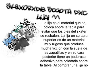 La lija es el material que se coloca sobre la tabla para evitar que los pies del skater se resbalen. La lija en su cara superior es de un material muy rugoso que produce mucha ficcion con la suela de las zapatillas y en su cara posterior tiene un poderoso adhesivo para colocarla sobre la tabla. Al comprar una lija no compramos una con la forma de la tabla sino que viene de forma rectangular y hay que cortarlas para que tengan la forma necesaria. 