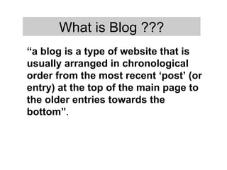 “ a blog is a type of website that is usually arranged in chronological order from the most recent ‘post’ (or entry) at the top of the main page to the older entries towards the bottom” .  What is Blog ??? 