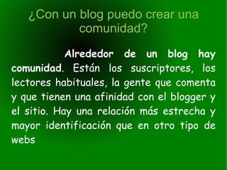 ¿Con un blog puedo crear una comunidad? Alrededor de un blog hay comunidad . Están los suscriptores, los lectores habituales, la gente que comenta y que tienen una afinidad con el blogger y el sitio. Hay una relación más estrecha y mayor identificación que en otro tipo de webs 