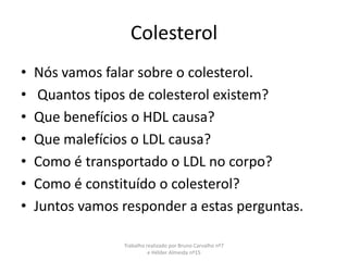 Colesterol Nós vamos falar sobre o colesterol.  Quantos tipos de colesterol existem? Que benefícios o HDL causa? Que malefícios o LDL causa? Como é transportado o LDL no corpo? Como é constituído o colesterol? Juntos vamos responder a estas perguntas. Trabalho realizado por Bruno Carvalho nº7 e Hélder Almeida nº15 