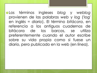  Los  términos ingleses blog y weblog
 provienen de las palabras web y log ('log'
 en inglés = diario). El término bitácora, en
 referencia a los antiguos cuadernos de
 bitácora     de    los  barcos,   se    utiliza
 preferentemente cuando el autor escribe
 sobre su vida propia como si fuese un
 diario, pero publicado en la web (en línea).
 