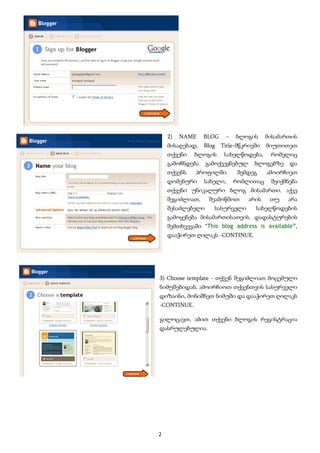 2)   NAME    BLOG    –   ბლოგის      მისამართის
         მისაღებად,   Blog   Title-მწკრივში   მიუთითეთ
         თქვენი   ბლოგის      სახელწოდება,     რომელიც
         გამოჩნდება    გამოქვეყნებულ     ბლოგებზე    და
         თქვენს   პროფილში.        შემდეგ     ამოირჩიეთ
         დომენური     სახელი,     რომლითაც     შეიქმნება
         თქვენი უნიკალური ბლოგ მისამართი. აქვე
         შეგიძლიათ,     შეამოწმოთ      არის    თუ    არა
         შესაძლებელი     სასურველი       სახელწოდების
         გამოყენება მისამართისათვის. დადასტურების
         შემთხვევაში “This blog address is available”,
         დააჭირეთ ღილაკს -CONTINUE.




    3) Choose template - თქვენ შეგიძლიათ მოცემული
    ნიმუშებიდან, ამოირჩიოთ თქვენთვის სასურველი
    დიზაინი, მონიშნეთ ნიმუში და დააჭირეთ ღილაკს
    -CONTINUE.

    გილოცავთ, ამით თქვენი ბლოგის რეგისტრაცია
    დასრულებულია.




    2 
 
 