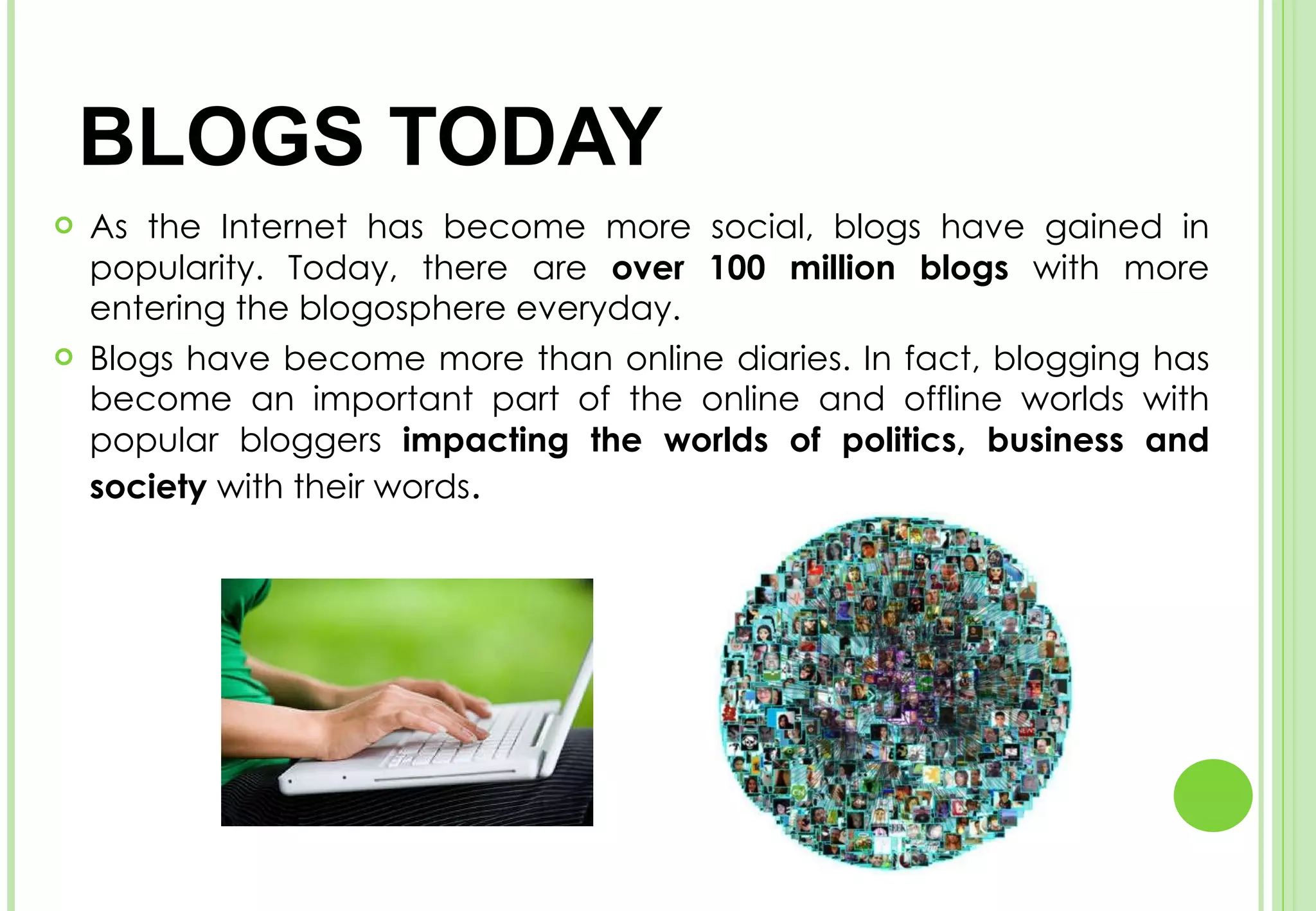 BLOGS TODAY As the Internet has become more social, blogs have gained in popularity. Today, there are  over 100 million blogs  with more entering the blogosphere everyday.  Blogs have become more than online diaries. In fact, blogging has become an important part of the online and offline worlds with popular bloggers  impacting the worlds of politics, business and society  with their words . 