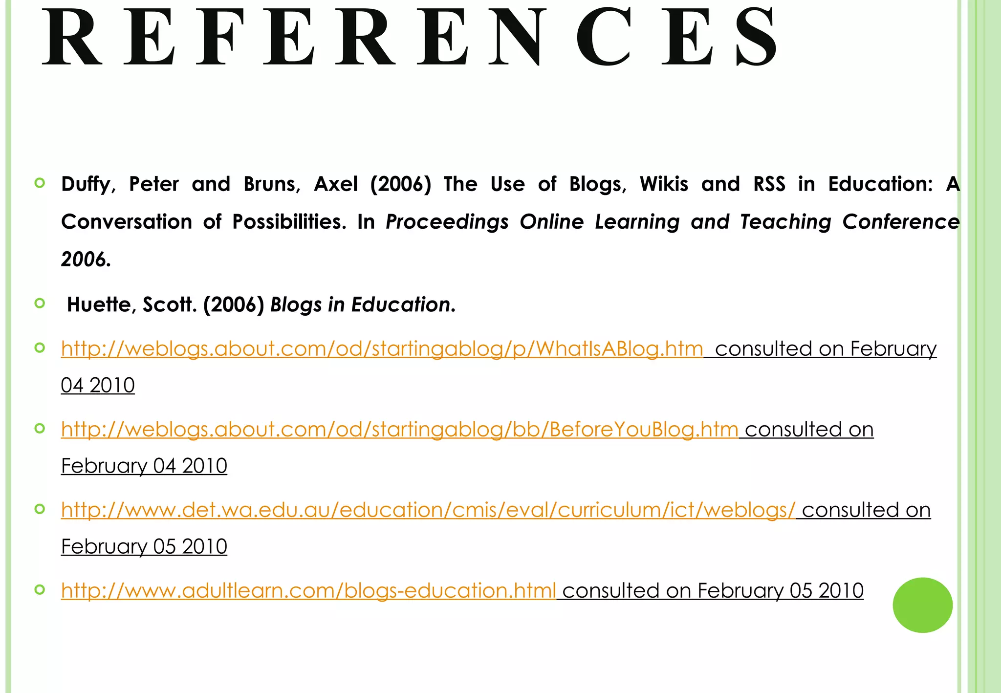 REFERENCES Duffy, Peter and Bruns, Axel (2006) The Use of Blogs, Wikis and RSS in Education: A Conversation of Possibilities. In  Proceedings Online Learning and Teaching Conference 2006. Huette, Scott. (2006)  Blogs in Education.  http://weblogs.about.com/od/startingablog/p/WhatIsABlog.htm   consulted on February 04 2010 http://weblogs.about.com/od/startingablog/bb/BeforeYouBlog.htm  consulted on February 04 2010 http://www.det.wa.edu.au/education/cmis/eval/curriculum/ict/weblogs/  consulted on February 05 2010 http://www.adultlearn.com/blogs-education.html  consulted on February 05 2010 