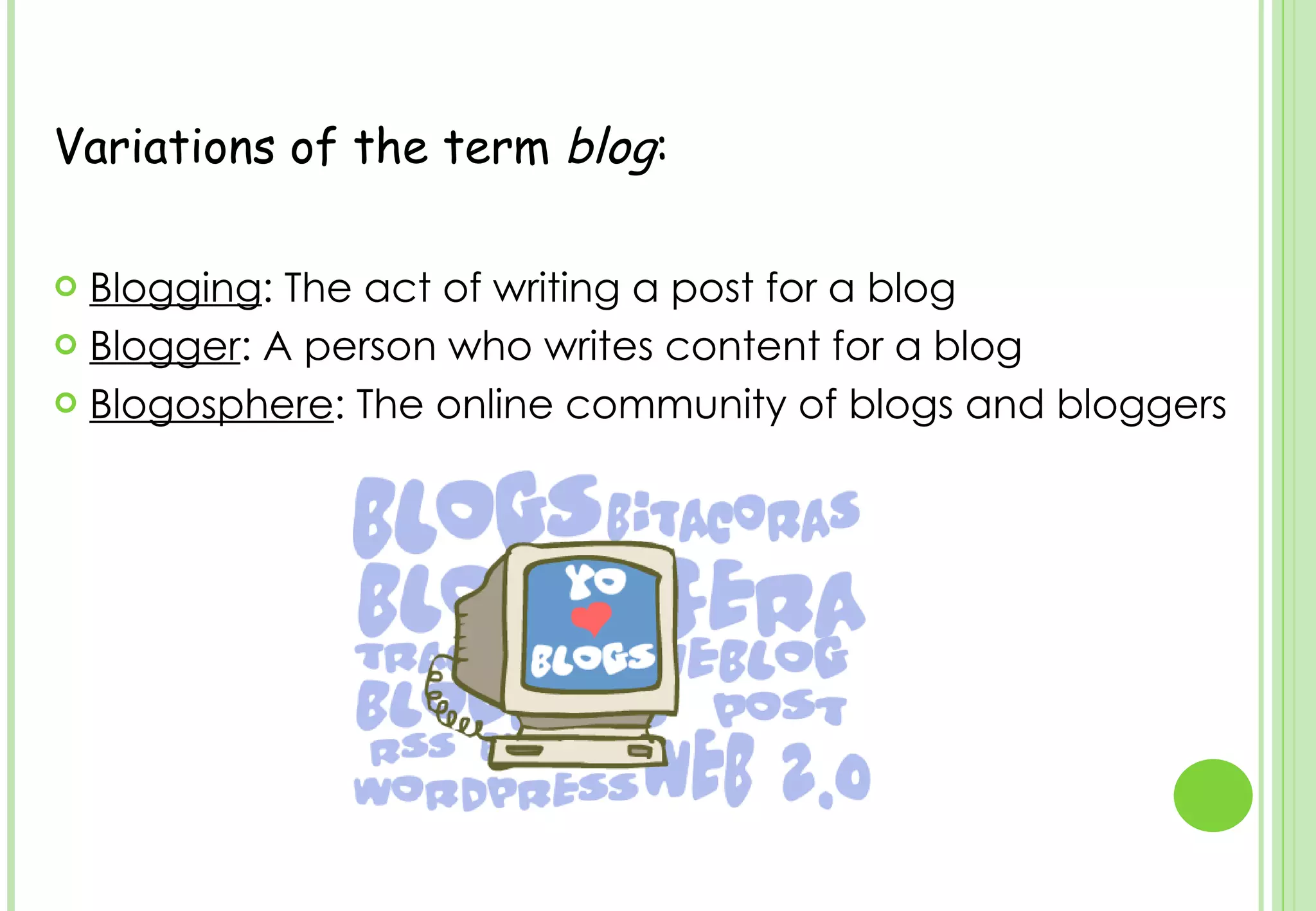 Variations of the term  blog : Blogging : The act of writing a post for a blog  Blogger : A person who writes content for a blog  Blogosphere : The online community of blogs and bloggers 