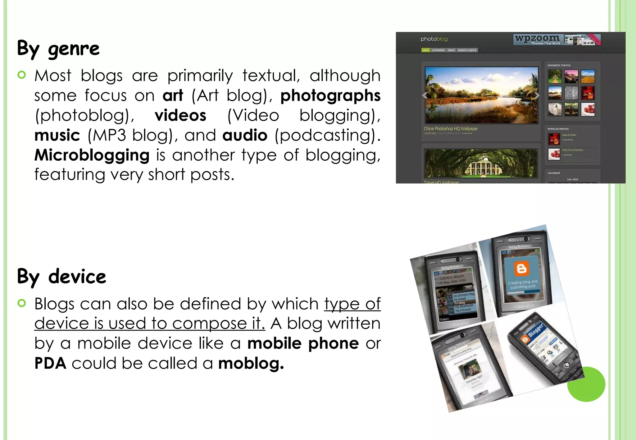 By genre Most blogs are primarily textual, although some focus on  art  (Art blog),  photographs  (photoblog),  videos  (Video blogging),  music  (MP3 blog), and  audio  (podcasting).  Microblogging  is another type of blogging, featuring very short posts. By device  Blogs can also be defined by which  type of device is used to compose it.  A blog written by a mobile device like a  mobile phone  or  PDA  could be called a  moblog . 