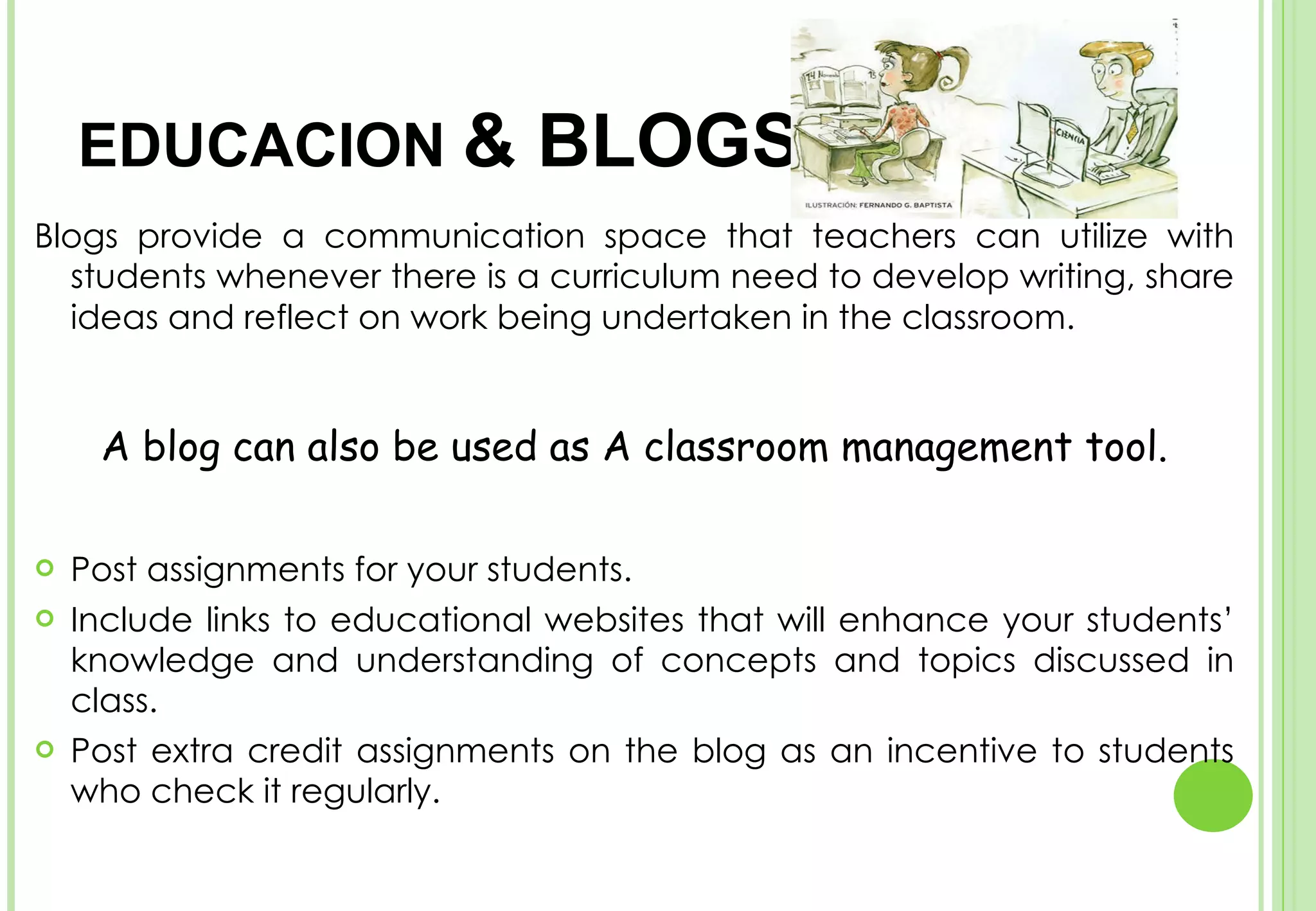 Blogs provide a communication space that teachers can utilize with students whenever there is a curriculum need to develop writing, share ideas and reflect on work being undertaken in the classroom.   A blog can also be used as A classroom management tool. Post assignments for your students. Include links to educational websites that will enhance your students’ knowledge and understanding of concepts and topics discussed in class.  Post extra credit assignments on the blog as an incentive to students who check it regularly. IN  EDUCACION  & BLOGS 