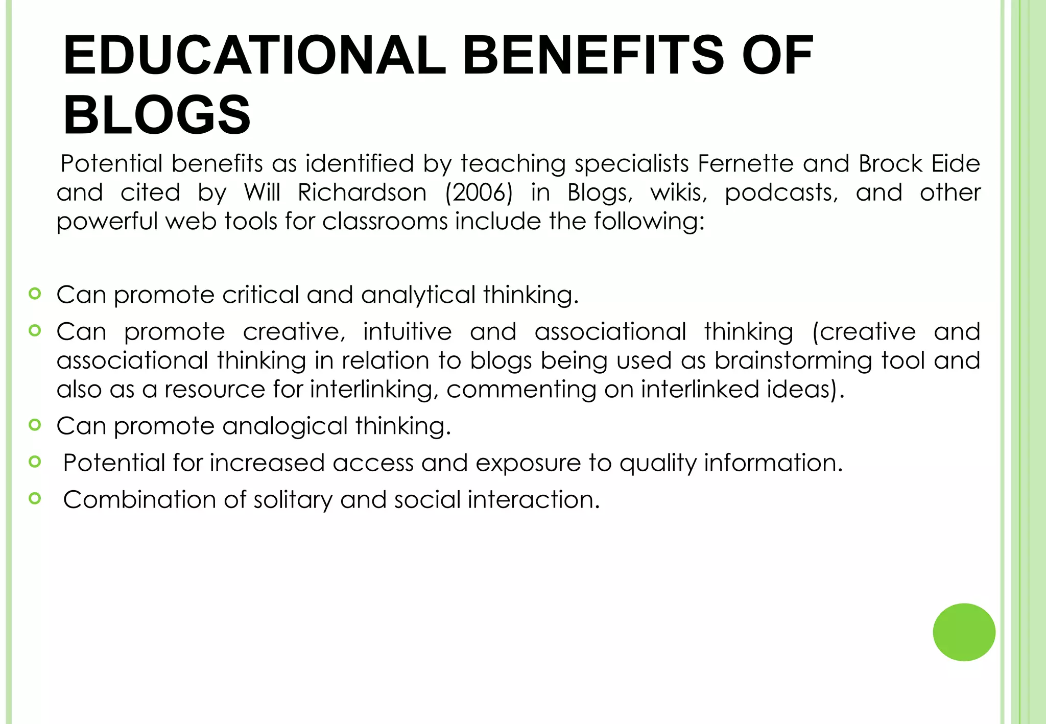 EDUCATIONAL BENEFITS OF BLOGS  Potential benefits as identified by teaching specialists Fernette and Brock Eide and cited by Will Richardson (2006) in Blogs, wikis, podcasts, and other powerful web tools for classrooms include the following:  Can promote critical and analytical thinking.  Can promote creative, intuitive and associational thinking (creative and associational thinking in relation to blogs being used as brainstorming tool and also as a resource for interlinking, commenting on interlinked ideas).  Can promote analogical thinking.  Potential for increased access and exposure to quality information.  Combination of solitary and social interaction.  