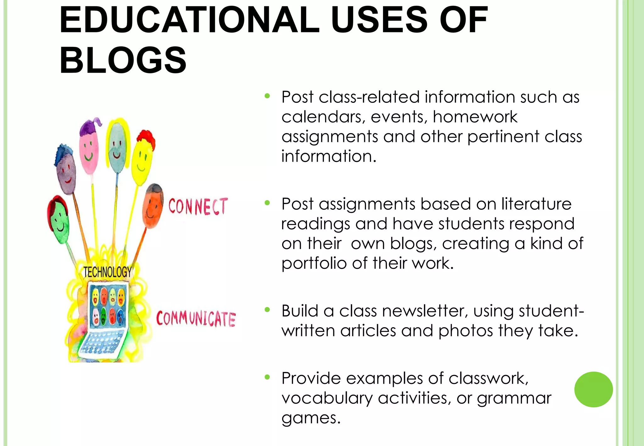 EDUCATIONAL USES OF BLOGS  Post class-related information such as calendars, events, homework assignments and other pertinent class information. Post assignments based on literature readings and have students respond on their  own blogs, creating a kind of portfolio of their work. Build a class newsletter, using student-written articles and photos they take. Provide examples of classwork, vocabulary activities, or grammar games. 