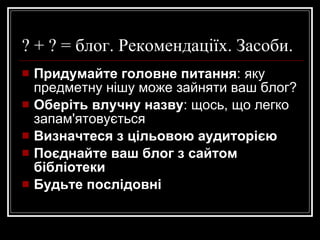 ? + ? = блог. Рекомендаціїх. Засоби. Придумайте головне питання : яку предметну нішу може зайняти ваш блог? Оберіть влучну назву : щось, що легко запам'ятовується Визначтеся з цільовою аудиторією Поєднайте ваш блог з сайтом бібліотеки Будьте послідовні 