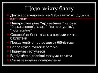 Щодо змісту блогу Дійте зосереджено : не “забивайте” всі думки в один пост Використовуйте “привабливі” слова : “безкоштовно”, “акція”, “не пропустіть”, “послухайте” Оновлюйте блог, згідно з подіями життя бібліотеки Повідомляйте про розвиток бібліотеки Запрошуйте гостей-блогерів Плануйте і готуйтеся Відвідуйте відповідні форуми та чати Систематизуйте повідомлення 