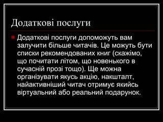 Додаткові послуги  Додаткові послуги допоможуть вам залучити більше читачів. Це можуть бути списки рекомендованих книг (скажімо, що почитати літом, що новенького в сучасній прозі тощо). Ще можна організувати якусь акцію, на кшталт, найактивніший читач отримує якийсь віртуальний або реальний подарунок. 