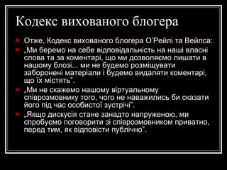 Кодекс вихованого блогера Отже, Кодекс вихованого блогера О’Рейлі та Вейлса: „ Ми беремо на себе відповідальність на наші власні слова та за коментарі, що ми дозволяємо лишати в нашому блозі... ми не будемо розміщувати заборонені матеріали і будемо видаляти коментарі, що їх містять”. „ Ми не скажемо нашому віртуальному співрозмовнику того, чого не наважились би сказати його під час особистої зустрічі”. „ Якщо дискусія стане занадто напруженою, ми спробуємо поговорити зі співрозмовником приватно, перед тим, як відповісти публічно”. 