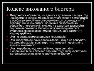 Кодекс вихованого блогера Якщо когось образили, ми вдамося до певних заходів. Під „заходами” в кодексі маються на увазі спроби домовитися з особливо емоційним співрозмовником „по-людськи”. У випадку, якщо коментарі, що лишив співрозмовник образливі, погрожуючі і людину не вдається заспокоїти і змусити вибачитися, блогери можуть поєднати свої зусилля з правоохоронними органами, щоб захистити жертву грубіяна. „ Ми не дозволяємо анонімних коментарів”. „ Ми ігноруємо он-лайн-провокаторів”. Якщо не реагувати на замашки хамів, вони втратять інтерес і перестануть лишати коментарі”. „ Ми потребуємо від компаній-хостерів он-лайн-щоденників більш активно сприяти тому, щоб користувачі дотримувалися правил користування блогом”. 