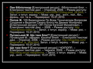 Дізнайтеся більше Афоніна К.  Что такое блог и как его вести? Советы специалиста [Електронний ресурс] / К. Афоніна; дизайн Tous Droits Réservés. Електронні текстові дані. – [Киъв], 2007. – Режим доступу:  http://cooluck.kiev.ua/publ/2-1-0-81 . – Загол. з титул. екрану. – Мова: рос. – Перевірено: 15.01.2010. Блог  [Електронний ресурс] // Википедия : свободная энциклопедия. – Електронні текстові дані. – 2009. – Режим доступу:  http://ru.wikipedia.org/wiki/Блог . – Загол. з титул. екрану. – Мова: укр., англ. та ін. – Останнє оновлення: 16.01.2010. Виспянський, І.  Що таке блоґ і як його завести? [Електронний ресурс] / І.Виспянський; захист від спаму WP-SpamFree. – Електронні текстові дані. – [Львів], 2008. – Режим доступу:  http://vispyanskiy.name/?p=9 . – Загол. з титул. екрану. – Мова: укр. – Перевірено: 15.01.2010. Все про блоги  [Електронний ресурс] : тут є все про блоги, що таке блог, як створити свій блог, види блогів, як розкрутити свій блог і т.п. / Ю. Ткач. – Електронні текстові дані. – [Україна], 2008. – Режим доступу:  http://vseproblog.blogspot.com/2008/01/blog-post_29.html . – Загол. з титул. екрану. – Мова: укр., англ. – Перевірено: 15.01.2010. 