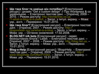 Попов Ж.  109 Видеоуроков По Всем Техническим Вопросам Создания и Ведения Своего Блога На Движке Wordpress [Електронний ресурс] / ИП Попов Евгений Михайлович. – Електронні текстові дані. – 2009. – Режим доступу:  http://wordpress-video.ru . – Загол. з титул. екрану. – Мова: рос. – Перевірено: 15.01.2010. Про бібліотечні  блоґи  [Електронний ресурс]  /  pan.bibliotekar. – Електронні текстові дані. – [Україна], 2010. – 14 берез. – Режим доступу:  http://panbibliotekar.blogspot.com/2010/03/blog-post_14.html  . – Загол. з титул. екрану. – Мова: укр. . – Перевірено: 15.03.2010. Пуговський М. Що таке блоґ?  [Електронний ресурс] / Пуговський М.; оформл. Kaushal Sheth. – Електронні текстові дані. – [Україна], 2006. – Режим доступу:  http://blogobig.com/blogs/what_is_blog.html . Загол. з титул. екрану. – Мова: укр. – Перевірено: 15.01.2010. Що таке блог?  [Електронний ресурс] / ЧОІПОПП. – Електронні текстові дані. – Черкаси, 2009. – Режим доступу:  http://blog.ed-sp.net/golovna . – Загол. з титул. екрану. – Мова: укр., англ. – Перевірено: 15.01.2010. 