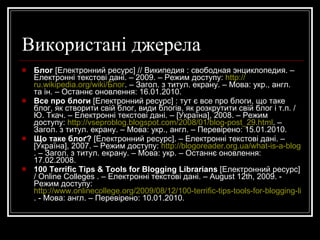 Що таке блог та навіщо він потрібен?  [Електронний ресурс] / дизайн "Get a custom design" // Про Wordpress & co українською. – Електронні текстові дані. – [Україна], 2009 – 2010. – Режим доступу:  http://wordpress.co.ua/1-what-is-blog-is-it-usefull . – Загол. з титул. екрану. – Мова: укр., англ. – Перевірено: 15.01.2010. Що таке блоґ ?  [Електронний ресурс]. – Електронні текстові дані. – [Україна], 2007. – Режим доступу:  http://blogoreader.org.ua/what-is-a-blog . – Загол. з титул. екрану. – Мова: укр. – Останнє оновлення: 17.02.2008. BLOG:NET.UA beta  [Електронний ресурс] : сервіс безкоштовних блогів / LaSet. – Електронні текстові дані. – [Україна], 2007 – 2008. – Режим доступу:  http://blog.net.ua . – Загол. з титул. екрану. – Мова: укр., англ. – Перевірено: 15.01.2010. Blog-o-Help  [Електронний ресурс] / BlogoHelp. – Електронні текстові дані. – [Україна], 2009. – Режим доступу:  http://www.blogohelp.com/#act=index . – Загол. з титул. екрану. – Мова: укр. – Перевірено: 15.01.2010. 