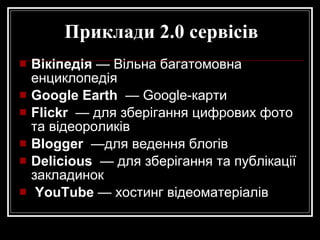 Приклади 2.0 сервісів Вікіпедія  — Вільна багатомовна енциклопедія  Google Earth   — Google-карти  Flickr   — для зберігання цифрових фото та відеороликів Blogger   —для ведення блогів  Delicious   — для зберігання та публікації закладинок YouTub e  — хостинг відеоматеріалів 