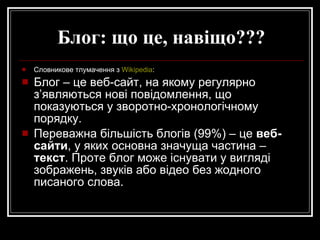 Блог: що це, навіщо??? Словникове тлумачення з  Wikipedia : Блог – це веб-сайт, на якому регулярно з’являються нові повідомлення, що показуються у зворотно-хронологічному порядку.  Переважна більшість блогів (99%) – це  веб-сайти , у яких основна значуща частина –  текст . Проте блог може існувати у вигляді зображень, звуків або відео без жодного писаного слова.  