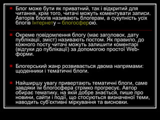 Блог може бути як приватний, так і відкритий для читання, крім того, читачі можуть коментувати записи.  Авторів блогів називають блогерам, а сукупність усіх блогів  Інтернет у –  блогосфер ою.   Окреме повідомлення блогу (має заголовок, дату публікації, зміст) називають постом. Як правило, до кожного посту читачі можуть залишити коментарі (відгуки до публікації) за допомогою простої Web-форми.  Блогерський жанр розвивається двома напрямами: щоденники і тематичні блоги.  Найширшу увагу привертають тематичні блоги, саме завдяки їм блогосфера стрімко прогресує. Автор обирає тематику, на якій добре знається, пише про новини, сайти і події, що стосуються визначеної теми, наводить суб’єктивні міркування та висновки.  