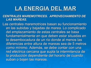 LA ENERGIA DEL MAR CENTRALES MAREMOTRICES.  APROVECHAMIENTO DE LAS MAREAS. Las centrales maremotrices basan su funcionamiento en las subidas y bajadas de marea. Lo complicado del emplazamiento de estas centrales se basa fundamentalmente en que deben estar situadas en la desembocadura de un río donde al menos las diferencias entre altura de mareas sea de 5 metros como mínimo. Además, se debe contar con una red eléctrica cercana que supla la intermitencia de la producción dependiente del horario de cuando suban o bajen las mareas. 