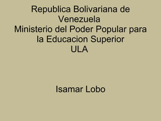 Republica Bolivariana de Venezuela  Ministerio del Poder Popular para la Educacion Superior ULA    Isamar Lobo 