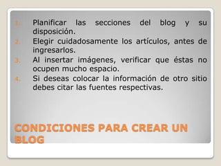 CONDICIONES PARA CREAR UN BLOGPlanificar las secciones del blog y su disposición.Elegir cuidadosamente los artículos, antes de ingresarlos.Al insertar imágenes, verificar que éstas no ocupen mucho espacio.Si deseas colocar la información de otro sitio debes citar las fuentes respectivas.