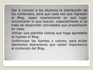 Dar a conocer a los alumnos la distribución de los contenidos, para que cada vez que ingresen al Blog, sepan exactamente en qué lugar encontrarán lo que buscan, especialmente si se trata de desarrollar actividades que presentarán en clase.Utilizar una plantilla vistosa que haga agradable el ingreso al Blog.Uniformizar las fuentes y colores, para evitar elementos distractores que resten importancia al contenido del Blog.