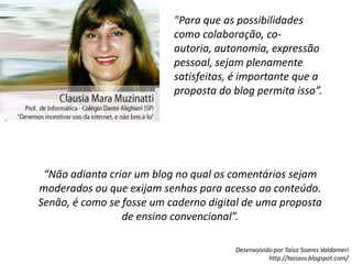 "Para que as possibilidades como colaboração, co-autoria, autonomia, expressão pessoal, sejam plenamente satisfeitas, é importante que a proposta do blog permita isso”.“Não adianta criar um blog no qual os comentários sejam moderados ou que exijam senhas para acesso ao conteúdo. Senão, é como se fosse um caderno digital de uma proposta de ensino convencional”.