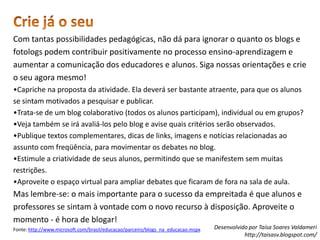 Crie já o seuCom tantas possibilidades pedagógicas, não dá para ignorar o quanto os blogs e fotologs podem contribuir positivamente no processo ensino-aprendizagem e aumentar a comunicação dos educadores e alunos. Siga nossas orientações e crie o seu agora mesmo!•Capriche na proposta da atividade. Ela deverá ser bastante atraente, para que os alunos se sintam motivados a pesquisar e publicar. •Trata-se de um blog colaborativo (todos os alunos participam), individual ou em grupos? •Veja também se irá avaliá-los pelo blog e avise quais critérios serão observados. •Publique textos complementares, dicas de links, imagens e notícias relacionadas ao assunto com freqüência, para movimentar os debates no blog. •Estimule a criatividade de seus alunos, permitindo que se manifestem sem muitas restrições. •Aproveite o espaço virtual para ampliar debates que ficaram de fora na sala de aula. Mas lembre-se: o mais importante para o sucesso da empreitada é que alunos e professores se sintam à vontade com o novo recurso à disposição. Aproveite o momento - é hora de blogar!Fonte: http://www.microsoft.com/brasil/educacao/parceiro/blogs_na_educacao.mspx