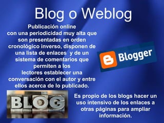 Blog o WeblogPublicación onlinecon una periodicidad muy alta que son presentadas en orden cronológico inverso, disponen de una lista de enlaces  y de un sistema de comentarios que permiten a los lectores establecer una conversación con el autor y entre ellos acerca de lo publicado. Es propio de los blogs hacer un uso intensivo de los enlaces a otras páginas para ampliar información.
