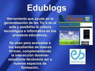 EdublogsHerramienta que ayuda en la generalización de las Tic´s en el aula y posibilita la cultura tecnológica e informática en los procesos educativos.Se usan para acercarse a los estudiantes de nuevas formas, complementando la interacción docente-estudiante llevándola así a nuevos espacios de formación.