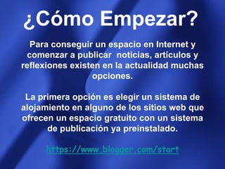 ¿Cómo Empezar?Para conseguir un espacio en Internet y comenzar a publicar  noticias, artículos y reflexiones existen en la actualidad muchas opciones. La primera opción es elegir un sistema de alojamiento en alguno de los sitios web que ofrecen un espacio gratuito con un sistema de publicación ya preinstalado.https://www.blogger.com/start