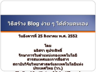 วันอังคารที่   25   สิงหาคม พ . ศ .  2552 โดย อลิสรา คูประสิทธิ์ รักษาการในตำแหน่งกองเทคโนโลยีสารสนเทศและการสื่อสาร สถาบันวิจัยวิทยาศาสตร์และเทคโนโลยีแห่งประเทศไทย   ( วว .) Thailand Institute of Scientific and Technological Research (TISTR) วิธีสร้าง  Blog  ง่าย ๆ ได้ด้วยตนเอง 