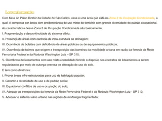 Com base no Plano Diretor da Cidade de São Carlos, essa é uma área que está na  Zona 2 de Ocupação Condicionada , a qual, é composta por áreas com predominância de uso misto do território com grande diversidade de padrão ocupacional. As características dessa Zona 2 de Ocupação Condicionada são basicamente: I. Fragmentação e descontinuidade do sistema viário; II. Presença de áreas com carência de infra-estrutura de drenagem; III. Ocorrência de bolsões com deficiência de áreas públicas ou de equipamentos públicos; IV. Ocorrência de bairros que exigem a transposição das barreiras da mobilidade urbana em razão da ferrovia da Rede Ferroviária Federal e da Rodovia Washington Luiz – SP 310; V. Ocorrência de loteamentos com uso misto consolidado ferindo o disposto nos contratos de loteamentos a serem regularizados por meio de outorga onerosa de alteração de uso do solo. E tem como diretrizes: I. Prover áreas infra-estruturadas para uso de habitação popular; II. Garantir a diversidade de uso e de padrão social; III. Equacionar conflitos de uso e ocupação do solo; IV. Adequar as transposições da ferrovia da Rede Ferroviária Federal e da Rodovia Washington Luiz - SP 310; V. Adequar o sistema viário urbano nas regiões de morfologia fragmentada; 