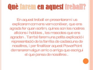 En aquest treball en presentarem i us explicarem com ens vam conèixer, que ens agrada fer quan sortim, quines son les nostres aficions i hobbies , les mascotes que ens agraden . També farem una petita explicació i representació de la família de cadascuna de nosaltres, i per finalitzar aquest PowerPoint demanarem algun amic o amiga que escrigui el que pensa de nosaltres .  
