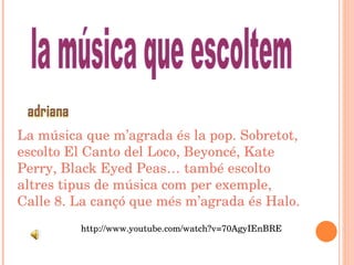 La música que m’agrada és la pop. Sobretot, escolto El Canto del Loco, Beyoncé, Kate Perry, Black Eyed Peas… també escolto altres tipus de música com per exemple, Calle 8. La cançó que més m’agrada és Halo. http://www.youtube.com/watch?v=70AgyIEnBRE la música que escoltem 