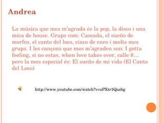 La música que mes m’agrada és la pop, la disco i una mica de house. Grups com: Cascada, el sueño de morfeo, el canto del loco, cinco de enro i molts mes grups. I les cançons que mes m’agraden son: I gotta feeling, si no estas, when love takes over, calle 8… pero la mes especial és: El sueño de mi vida (El Canto del Loco ) http://www.youtube.com/watch?v=zPXtr1Qazbg 